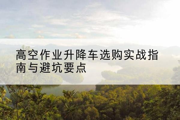 确山升降车怎么选-高空作业升降车选购实战指南与避坑要点