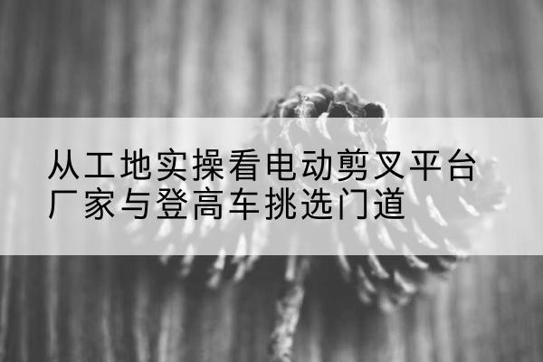 确山电动剪叉升降平台厂家-从工地实操看电动剪叉平台厂家与登高车挑选门道