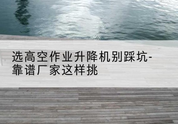 确山剪叉式升降机厂家-选高空作业升降机别踩坑-靠谱厂家这样挑