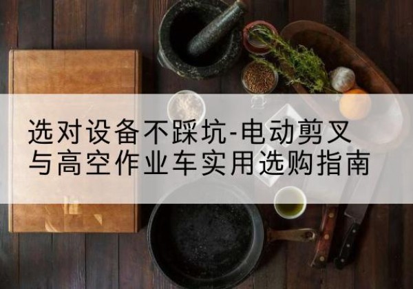 确山电动剪叉升降平台怎么选-选对设备不踩坑-电动剪叉与高空作业车实用选购指南