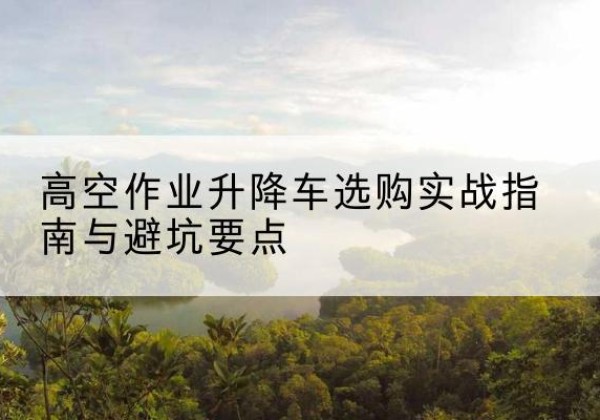 确山升降车怎么选-高空作业升降车选购实战指南与避坑要点