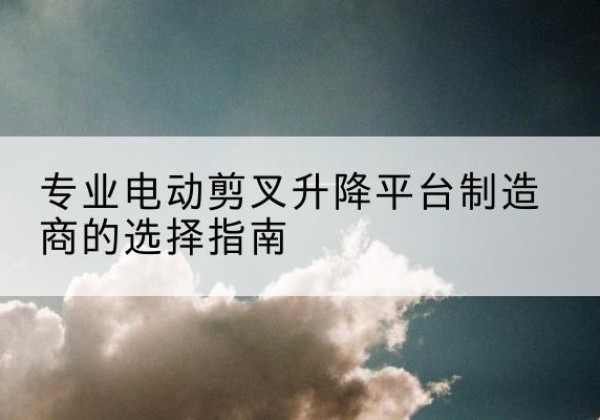 确山电动剪叉升降平台厂家-专业电动剪叉升降平台制造商的选择指南