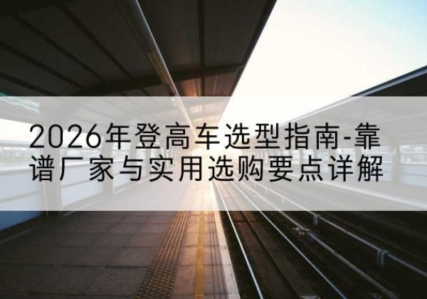 确山登高车厂家推荐-2026年登高车选型指南-靠谱厂家与实用选购要点详解